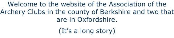 Welcome to the website of the Association of the Archery Clubs in the county of Berkshire and two that are in Oxfordshire.  (It’s a long story)